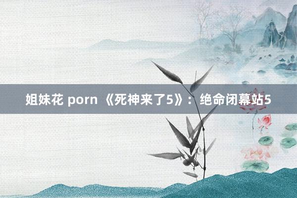 姐妹花 porn 《死神来了5》：绝命闭幕站5