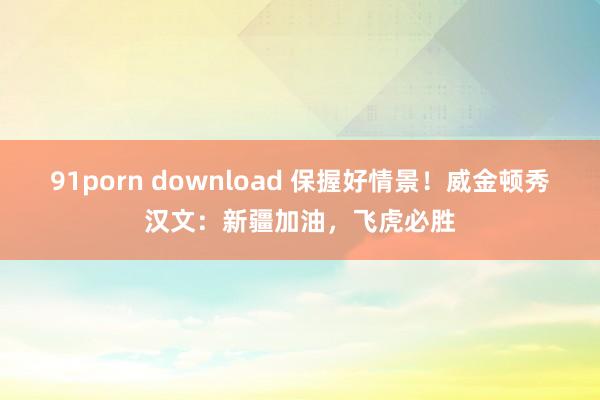 91porn download 保握好情景！威金顿秀汉文：新疆加油，飞虎必胜