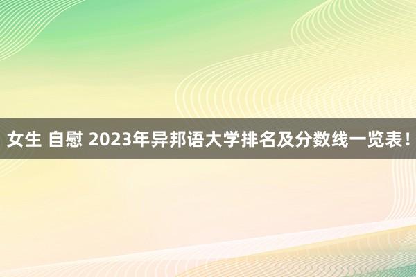 女生 自慰 2023年异邦语大学排名及分数线一览表！