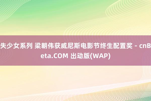 失少女系列 梁朝伟获威尼斯电影节终生配置奖 - cnBeta.COM 出动版(WAP)