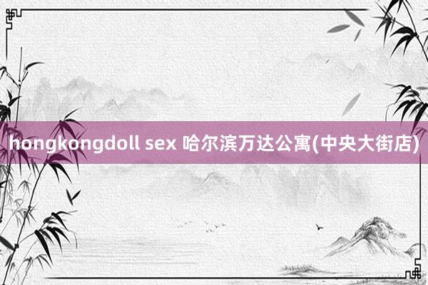 hongkongdoll sex 哈尔滨万达公寓(中央大街店)