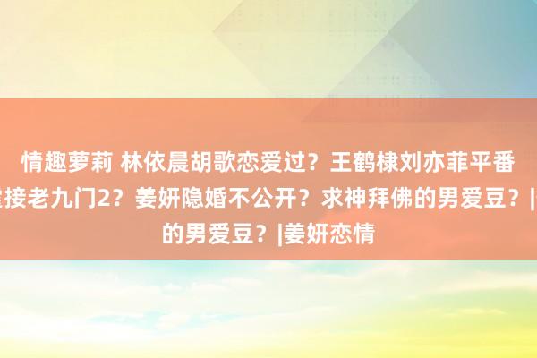 情趣萝莉 林依晨胡歌恋爱过？王鹤棣刘亦菲平番？陈伟霆接老九门2？姜妍隐婚不公开？求神拜佛的男爱豆？|姜妍恋情