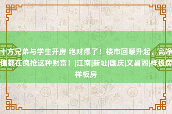 十方兄弟与学生开房 绝对爆了！楼市回暖升起，高净值都在疯抢这种财富！|江南|新址|国庆|文昌阁|样板房