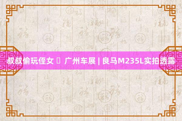 叔叔偷玩侄女 ​广州车展 | 良马M235L实拍透露