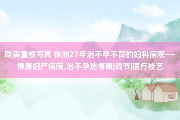 欧美童模写真 株洲27年治不孕不育的妇科病院——博康妇产病院,治不孕选博康|调节|医疗技艺