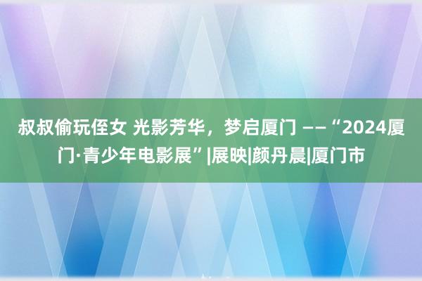 叔叔偷玩侄女 光影芳华，梦启厦门 ——“2024厦门·青少年电影展”|展映|颜丹晨|厦门市