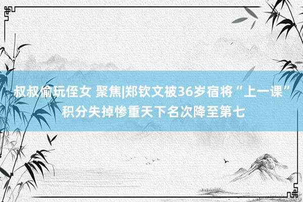 叔叔偷玩侄女 聚焦|郑钦文被36岁宿将“上一课” 积分失掉惨重天下名次降至第七