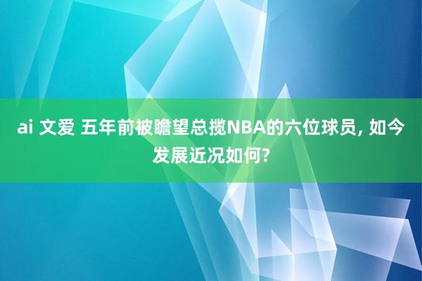 ai 文爱 五年前被瞻望总揽NBA的六位球员, 如今发展近况如何?