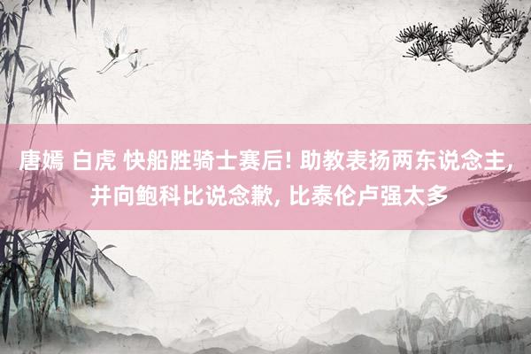 唐嫣 白虎 快船胜骑士赛后! 助教表扬两东说念主, 并向鲍科比说念歉, 比泰伦卢强太多