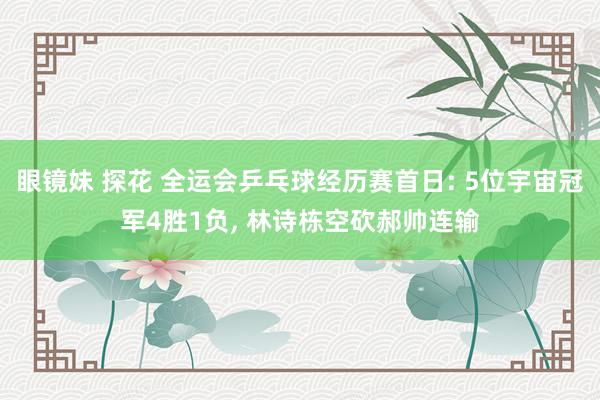 眼镜妹 探花 全运会乒乓球经历赛首日: 5位宇宙冠军4胜1负, 林诗栋空砍郝帅连输
